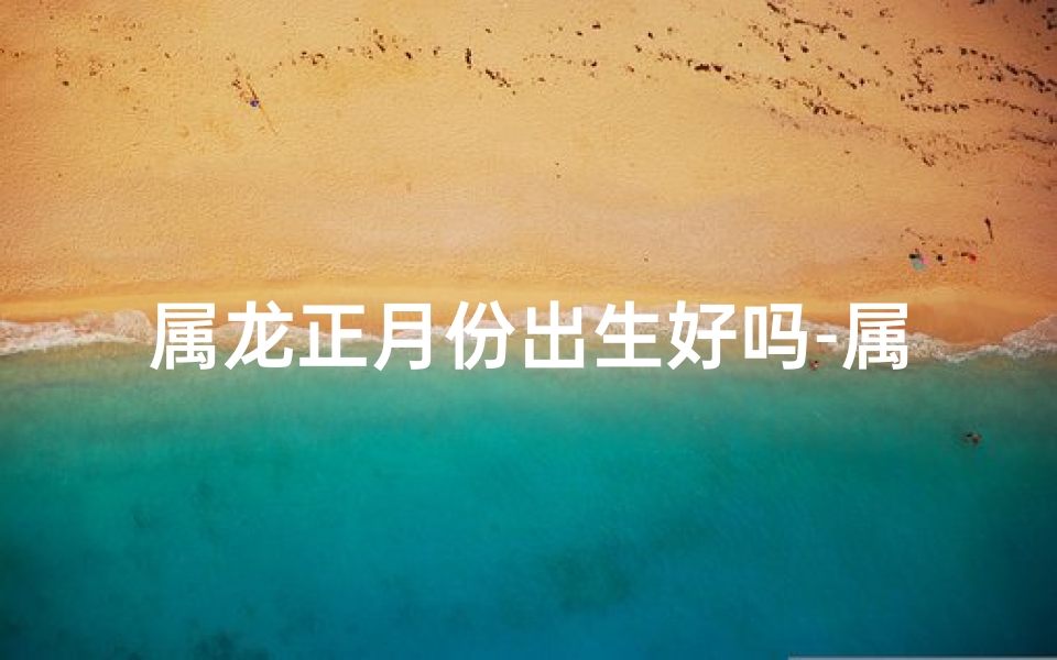 属龙正月份出生好吗-属龙正月出生女宝宝，吉祥如龙，取名佳音
