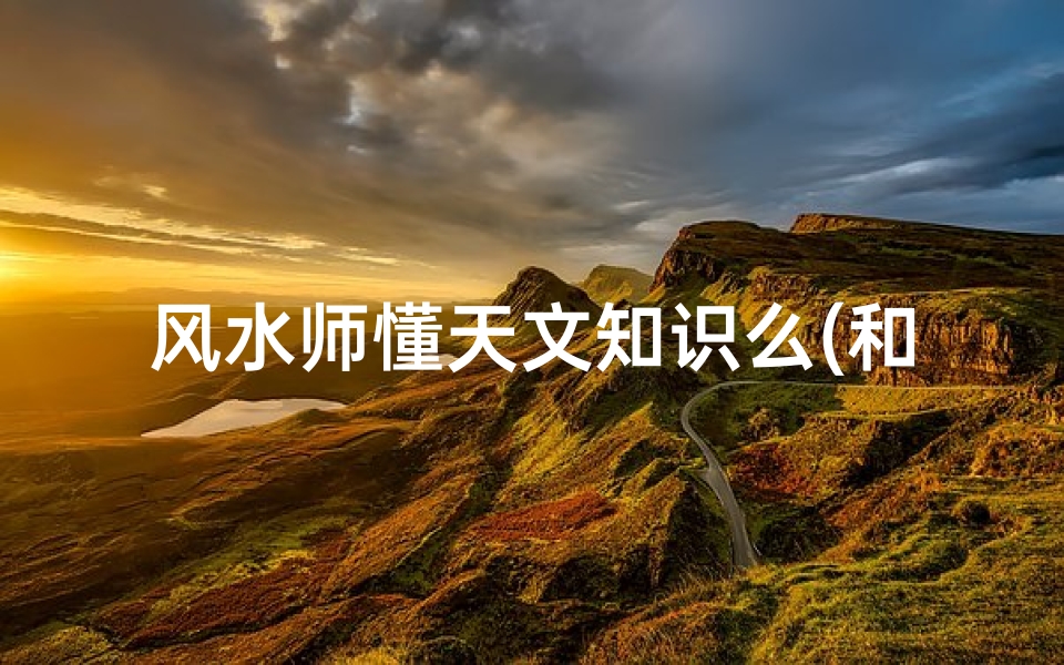 风水师懂天文知识么(和风水大师交谈都说些什么)