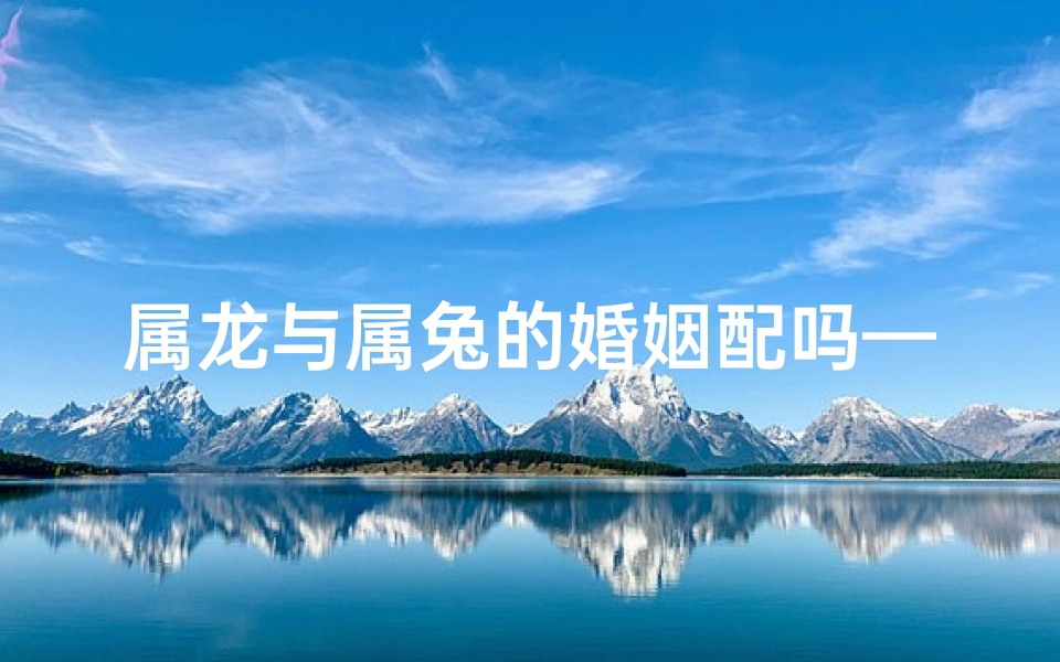 属龙与属兔的婚姻配吗—属龙配属兔：缘定三生情意浓