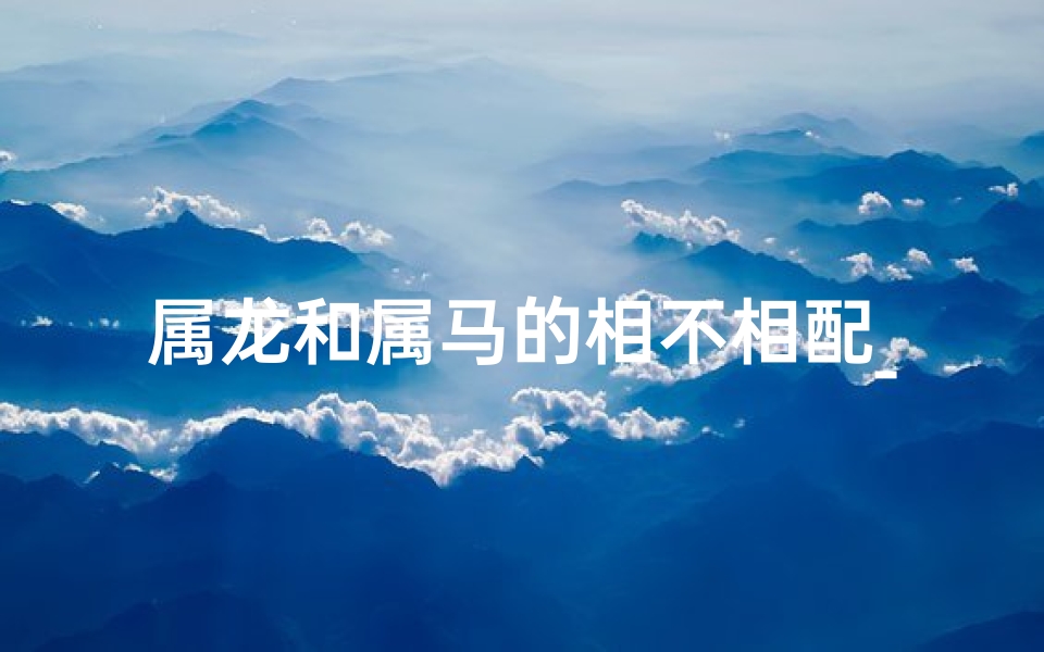 属龙和属马的相不相配_属龙遇属马，相冲如何化解？