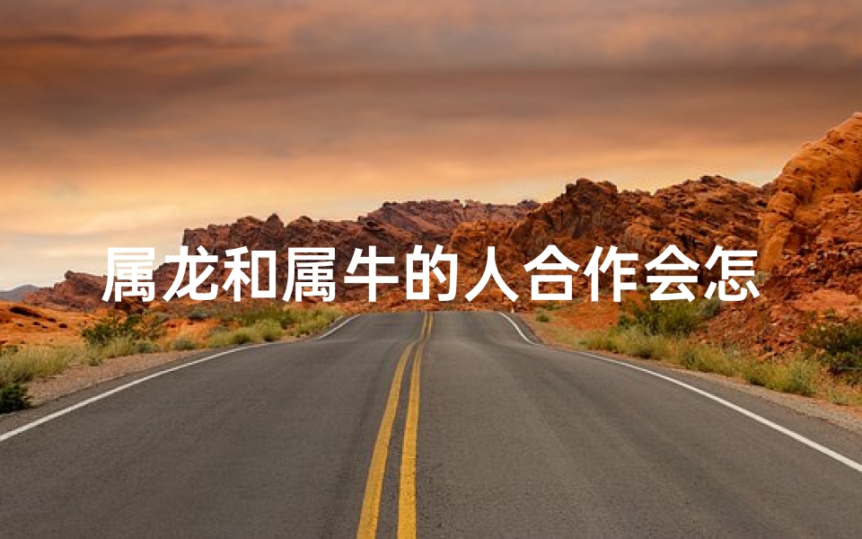 属龙和属牛的人合作会怎么样,属龙属牛能携手共进，事业合作双赢？