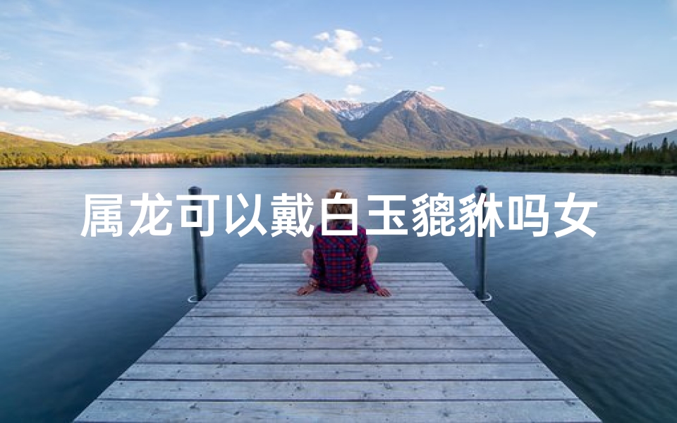 属龙可以戴白玉貔貅吗女孩—属龙女生戴白玉貔貅吉凶如何？