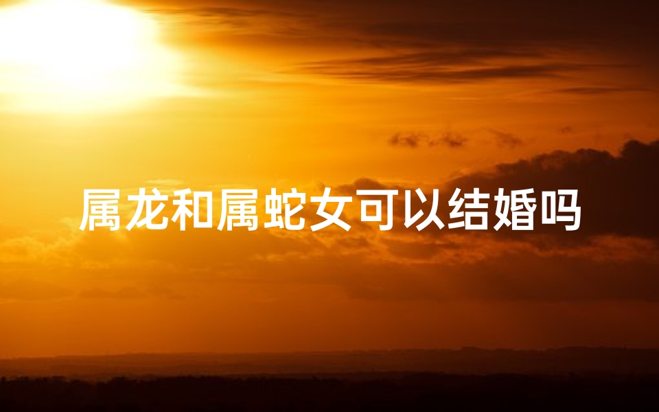 属龙和属蛇女可以结婚吗_属龙女生和属蛇男生配吗