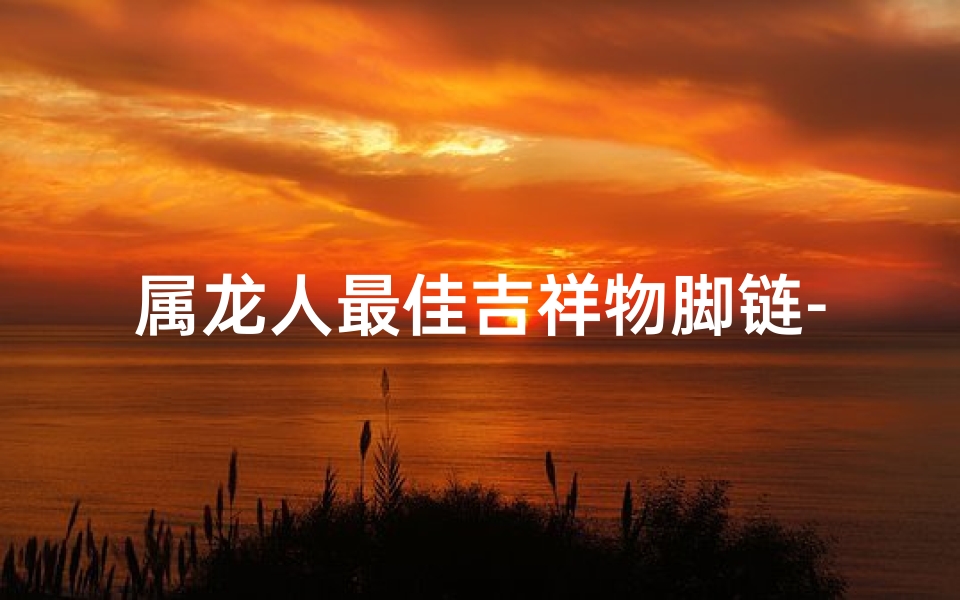 属龙人最佳吉祥物脚链-属龙的吉祥物件