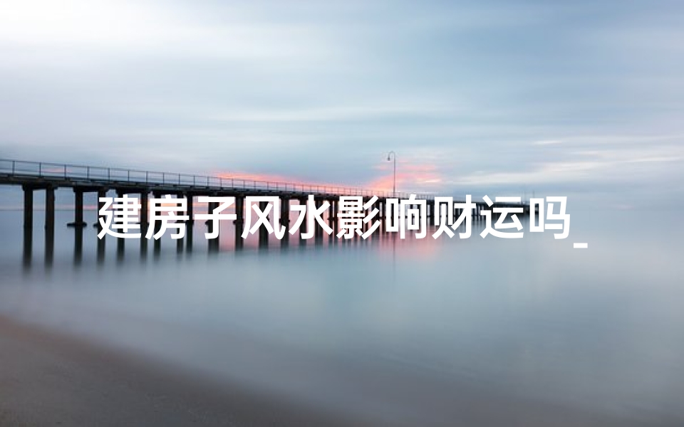 建房子风水影响财运吗_房子风水与财运奥秘：揭秘风水对财运的影响