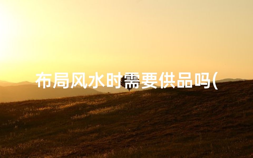 布局风水时需要供品吗(风水好的位置需要)