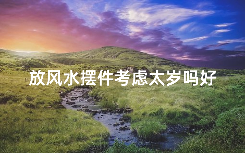 放风水摆件考虑太岁吗好吗-风水摆件摆放需考虑太岁？揭秘家居风水禁忌