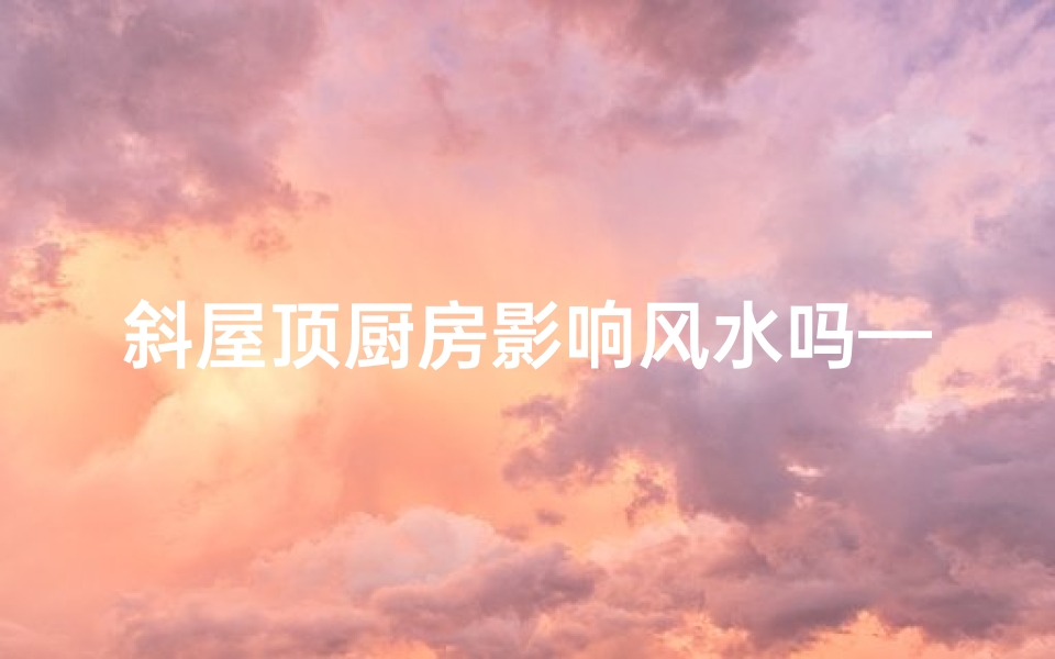 斜屋顶厨房影响风水吗—斜屋顶厨房风水影响解析：家居布局禁忌揭秘