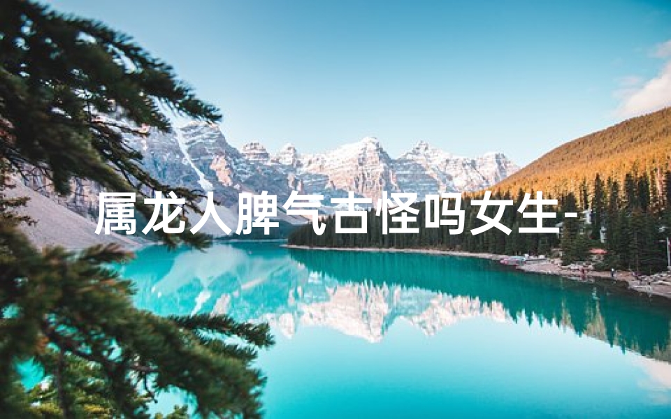 属龙人脾气古怪吗女生-属龙的女人脾气暴躁吗