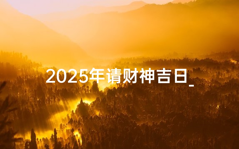 2025年请财神吉日_2025年迎财神吉日：财运亨通，福泽满堂