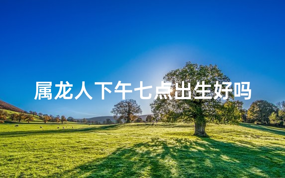 属龙人下午七点出生好吗,属龙人七点出生：揭秘神秘命运之谜