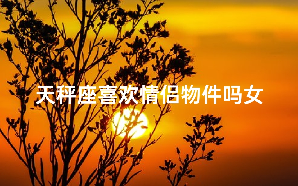 天秤座喜欢情侣物件吗女生、天秤座喜欢什么样的女朋友