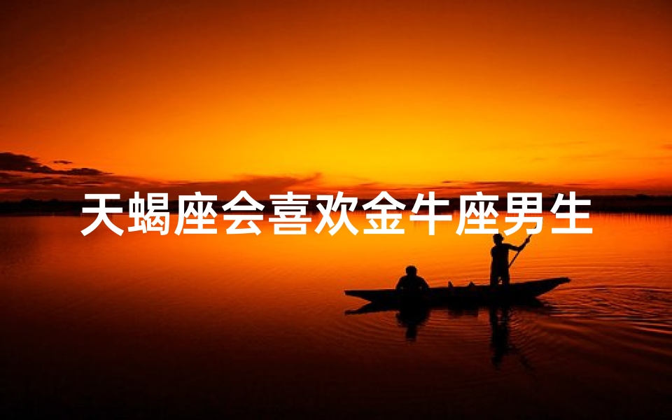 天蝎座会喜欢金牛座男生吗-天蝎座会喜欢金牛座男生吗女生