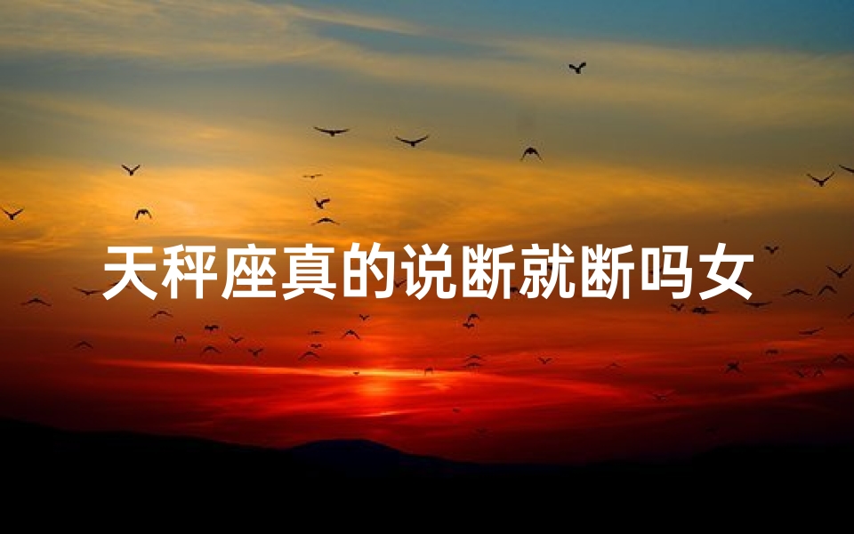 天秤座真的说断就断吗女生-天秤座说断就断的真相揭秘