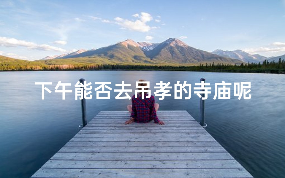 下午能否去吊孝的寺庙呢—午后可前往吊孝寺庙的宁静之地