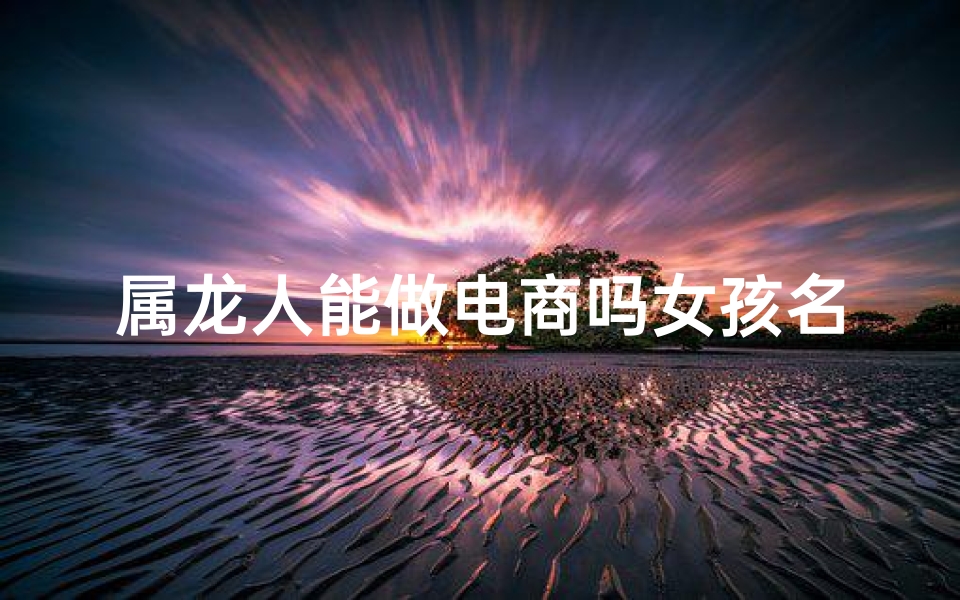 属龙人能做电商吗女孩名字怎么取、属龙女孩电商新锐：龙腾电商界，她能行