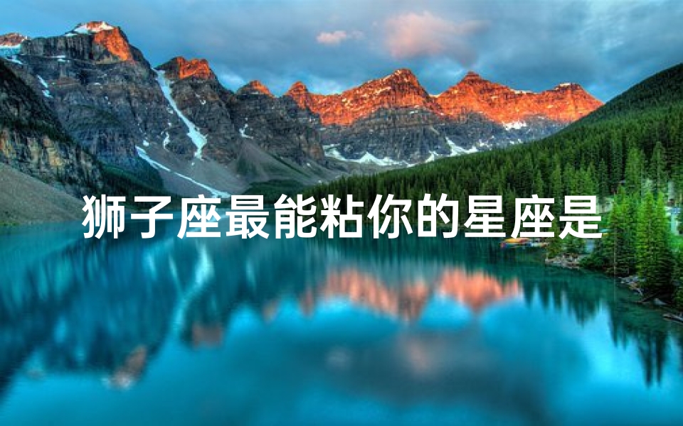 狮子座最能粘你的星座是什么(唯一宠狮子座的星座,强势的狮子座最惧怕的星座是哪一个 )