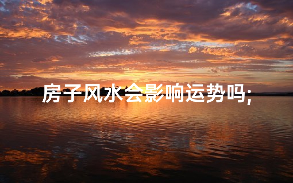 房子风水会影响运势吗;房子风水与争吵：揭秘家居风水影响家庭和谐之谜