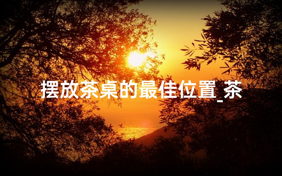 摆放茶桌的最佳位置_茶桌摆放风水影响揭秘