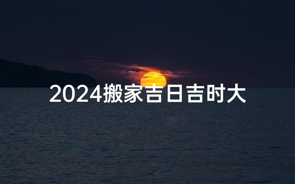 2024搬家吉日吉时大全表,《2024年搬家吉日吉时大全表：选好时辰，好运连连》