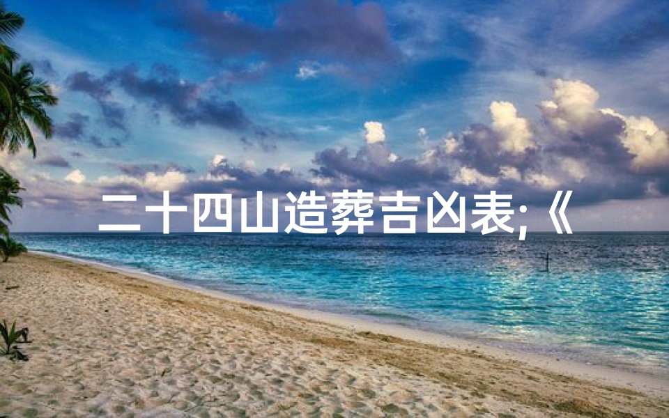 二十四山造葬吉凶表;《详探二十四山风水奥秘：安葬造屋吉凶揭秘》