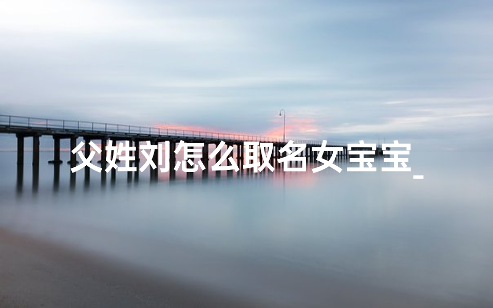 父姓刘怎么取名女宝宝_爸爸姓刘孩子应该叫刘什么