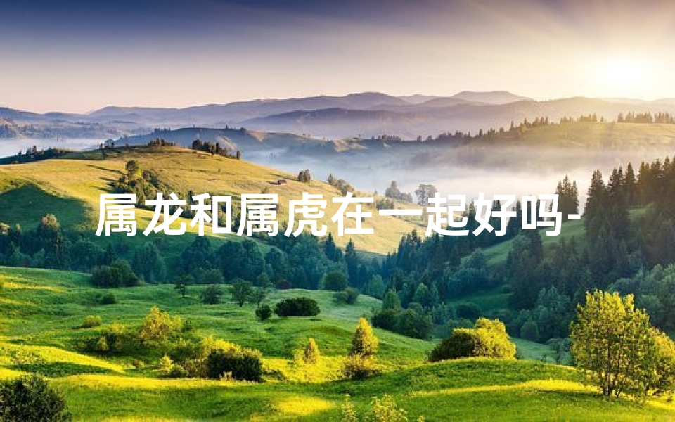 属龙和属虎在一起好吗-属龙虎配婚：相得益彰的佳缘？