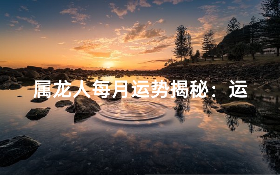 属龙人每月运势揭秘：运势起伏大揭秘