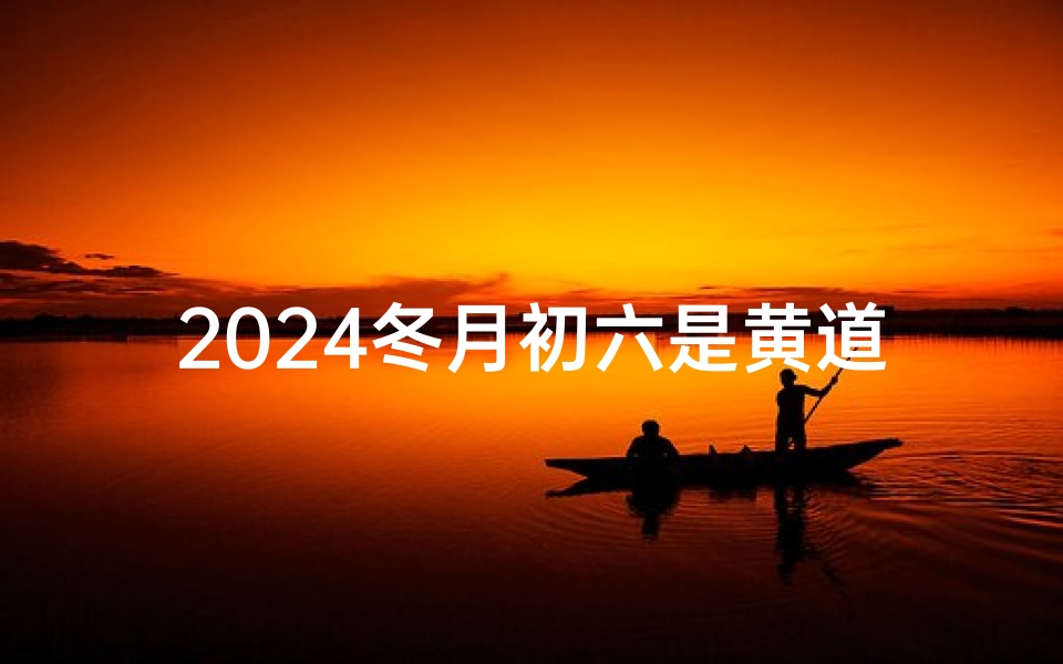 2024冬月初六是黄道吉日吗-2024冬月初六：黄道吉日，宜嫁娶良辰