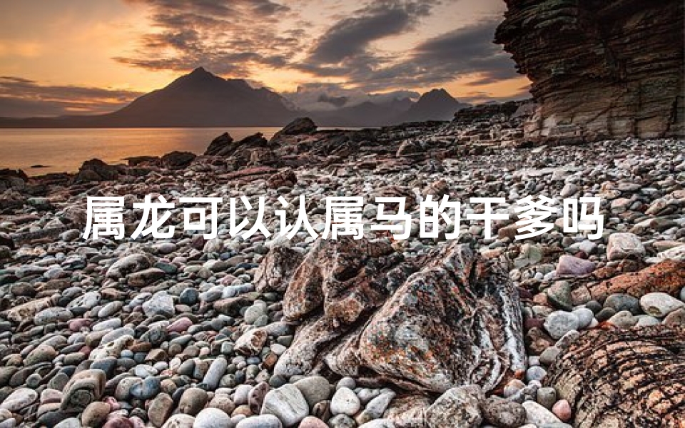 属龙可以认属马的干爹吗—属龙认属马干爹，奇妙缘分新篇章