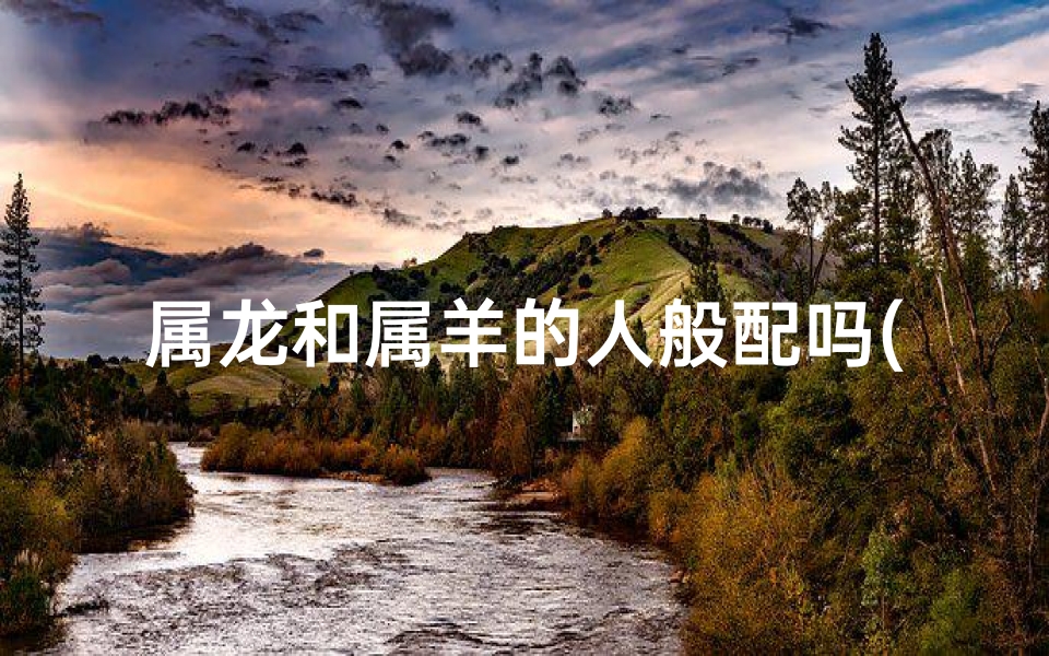 属龙和属羊的人般配吗(属龙的和属羊的在一起般配吗？)