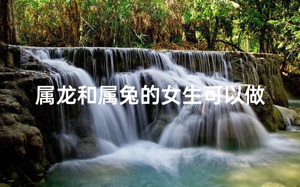 属龙和属兔的女生可以做好朋友吗—属龙属兔女生能成为好朋友吗？