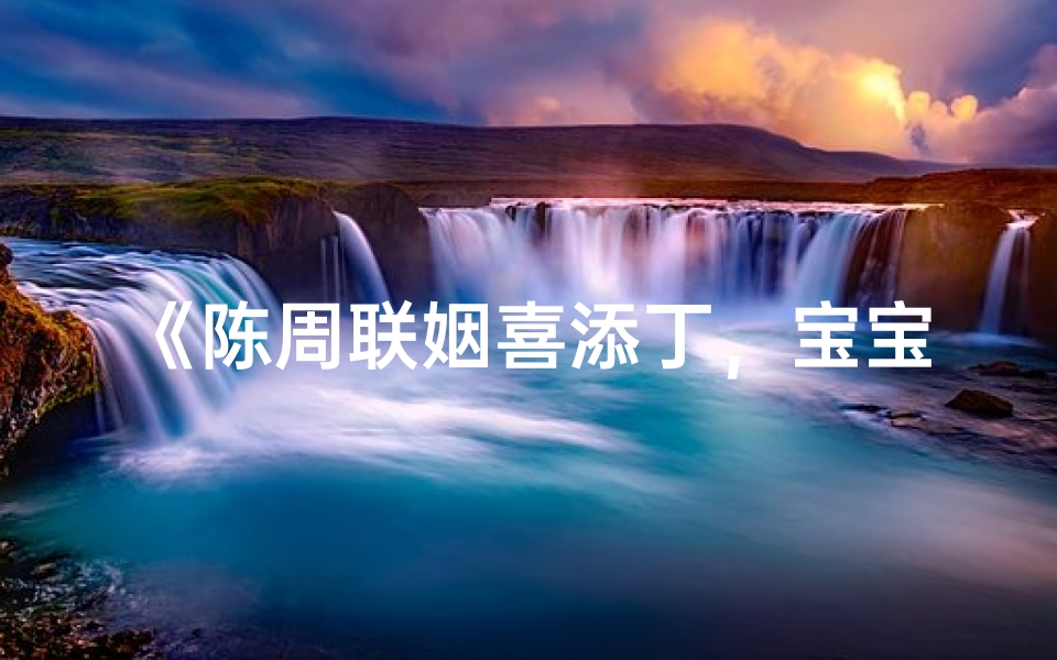 《陈周联姻喜添丁，宝宝名字寓意深远》