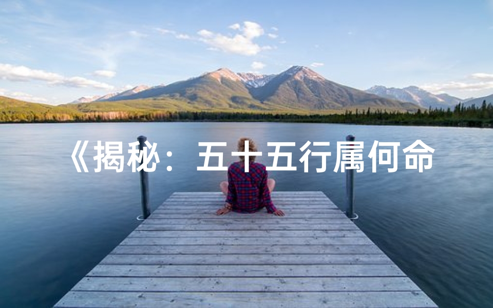 《揭秘：五十五行属何命格，命运轨迹大揭秘》