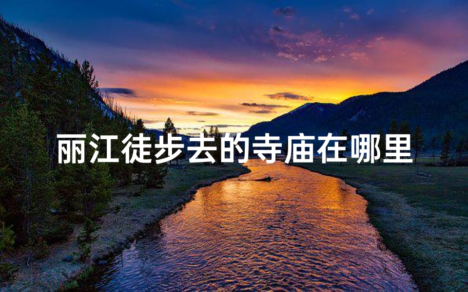 丽江徒步去的寺庙在哪里-丽江徒步秘境：探寻神秘寺庙的足迹