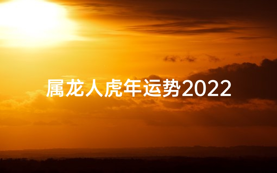 属龙人虎年运势2022年,属龙人2022虎年运势：跃龙门，乘风破浪
