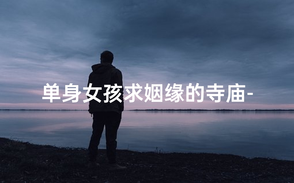 单身女孩求姻缘的寺庙-单身女孩求姻缘的神秘寺庙：邂逅爱情圣地