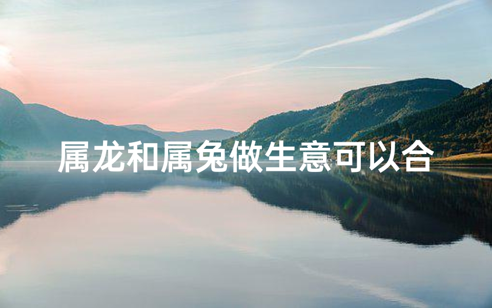 属龙和属兔做生意可以合作吗-属龙属兔生意合作：携手共赢之道