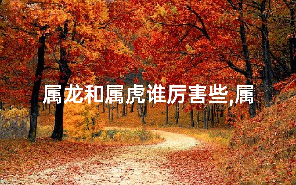 属龙和属虎谁厉害些,属龙虎谁更厉害：龙虎争锋，谁主沉浮？