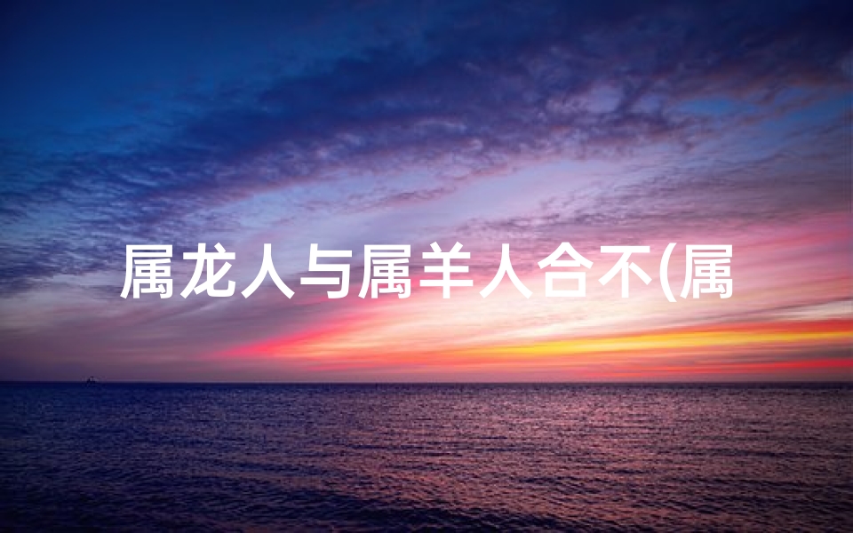 属龙人与属羊人合不(属龙羊情缘：相吸还是相克？)