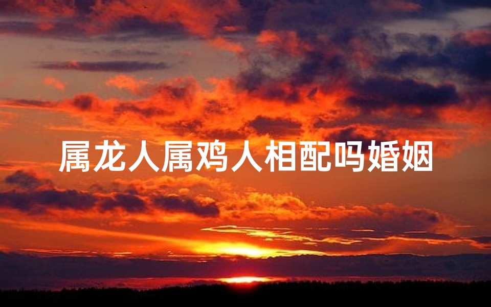 属龙人属鸡人相配吗婚姻如何-属龙属鸡相配揭秘：姻缘吉凶大揭秘