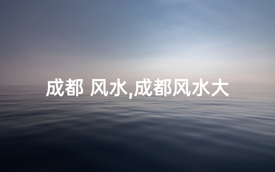 成都 风水,成都风水大师盘点：揭秘城市隐秘风水智慧