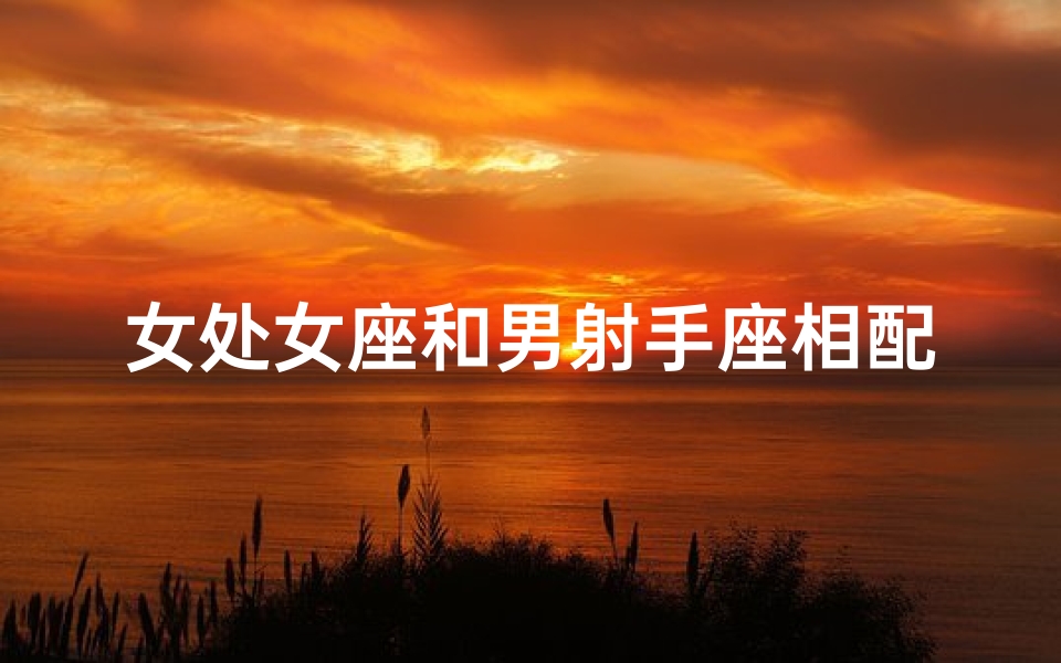 女处女座和男射手座相配吗;处女座女生和射手座男生最配