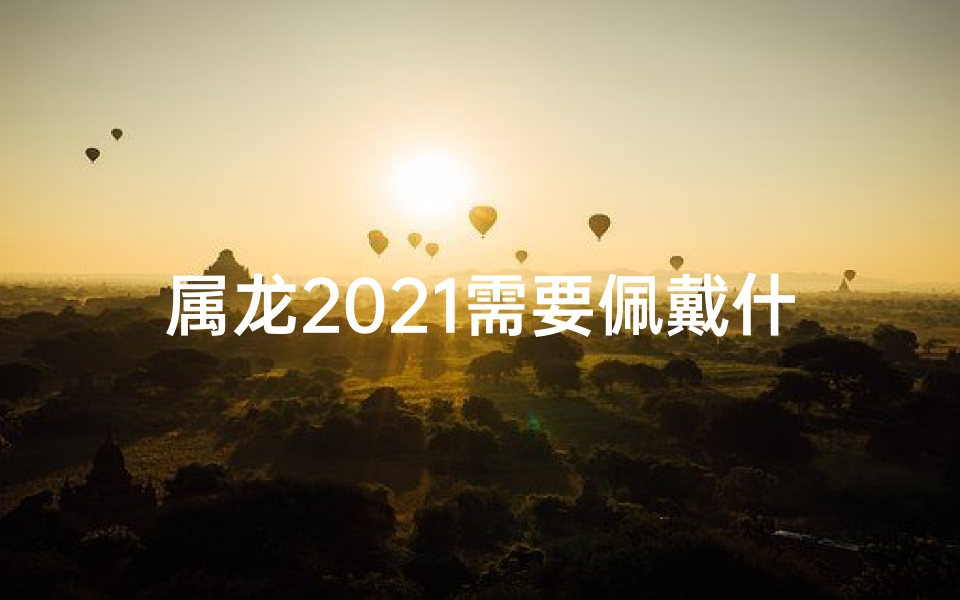 属龙2021需要佩戴什么-属龙2021必戴吉祥物：招财转运秘法揭晓