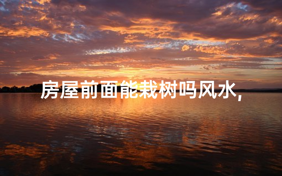 房屋前面能栽树吗风水,房屋门前栽树风水禁忌揭秘