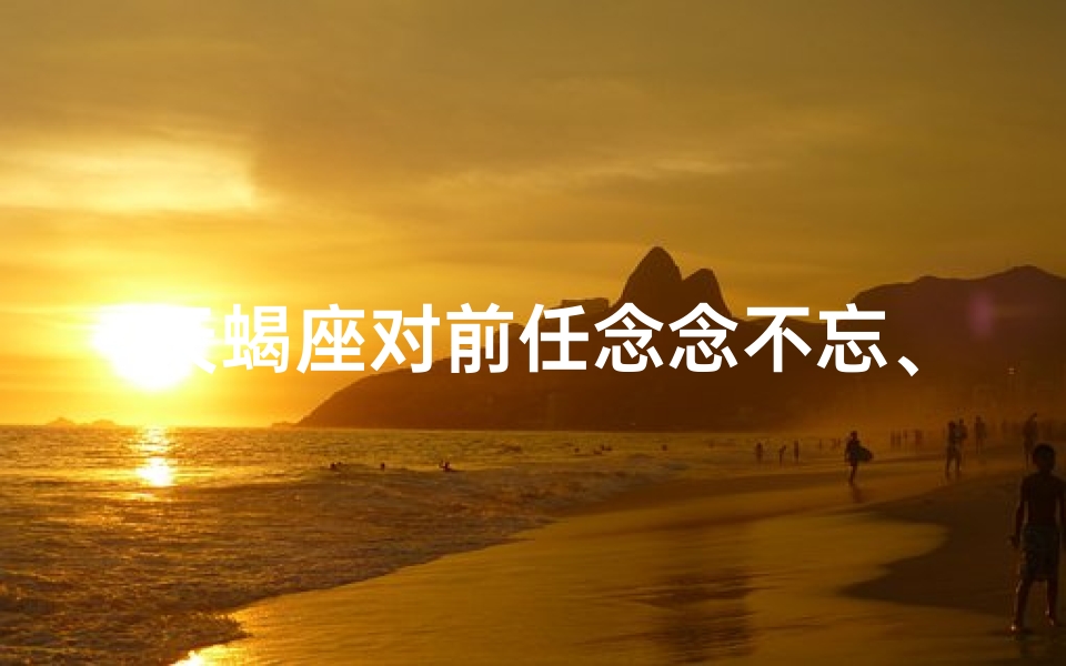 天蝎座对前任念念不忘、天蝎女：前任，你后悔了吗？