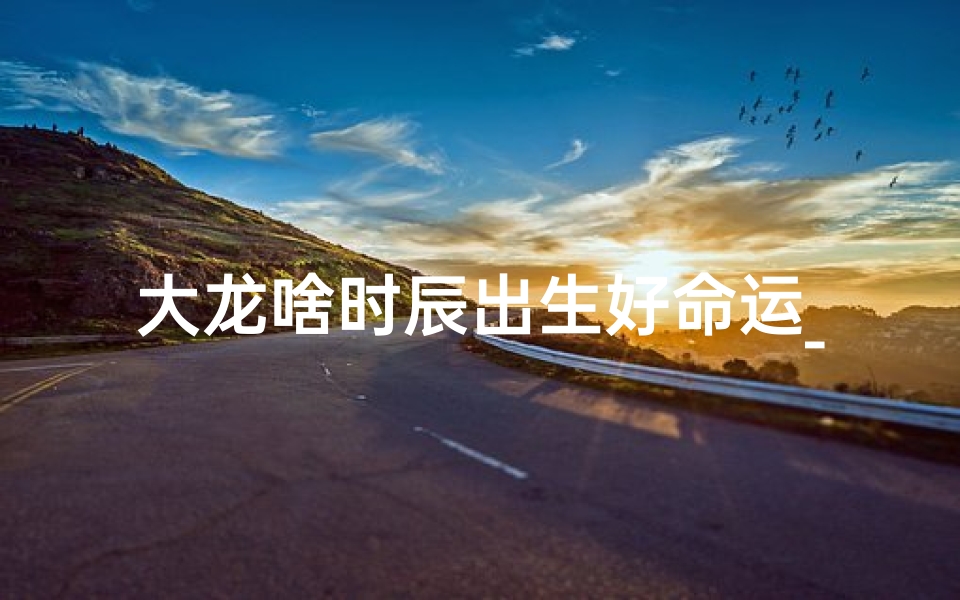 大龙啥时辰出生好命运_《大龙最佳时辰出生：揭秘命运奥秘》
