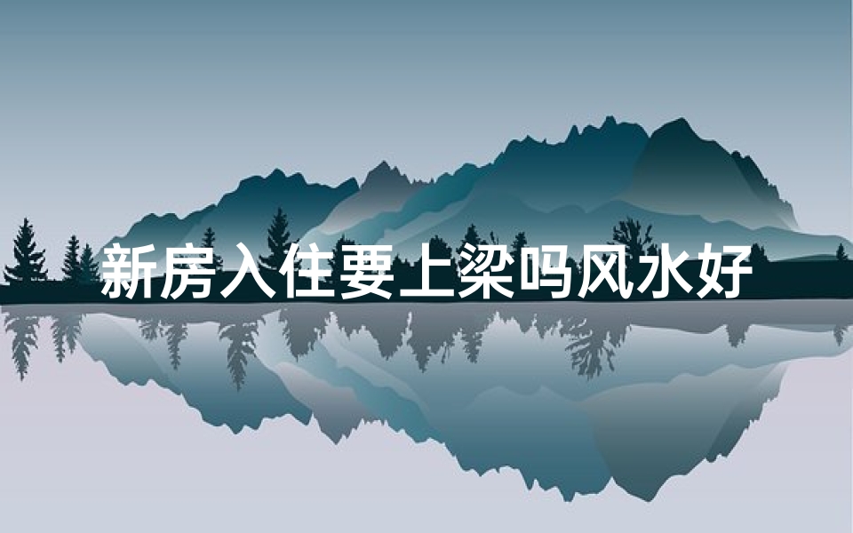 新房入住要上梁吗风水好吗—住新房是上梁还是入宅