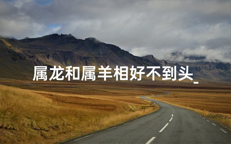 属龙和属羊相好不到头_属龙和属羊在一起好不好
