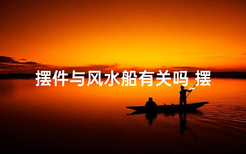 摆件与风水船有关吗_摆件风水船：家居风水新宠，财运亨通之道